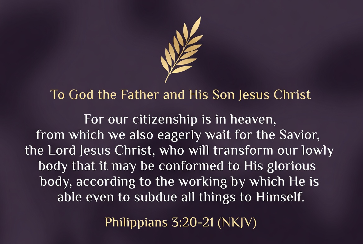 To God the Father and His Son Jesus Christ — Philippians 3:20-21 NKJV: For our citizenship is in heaven, from which we also eagerly wait for the Savior, the Lord Jesus Christ, who will transform our lowly body that it may be conformed to His glorious body, according to the working by which He is able even to subdue all things to Himself.